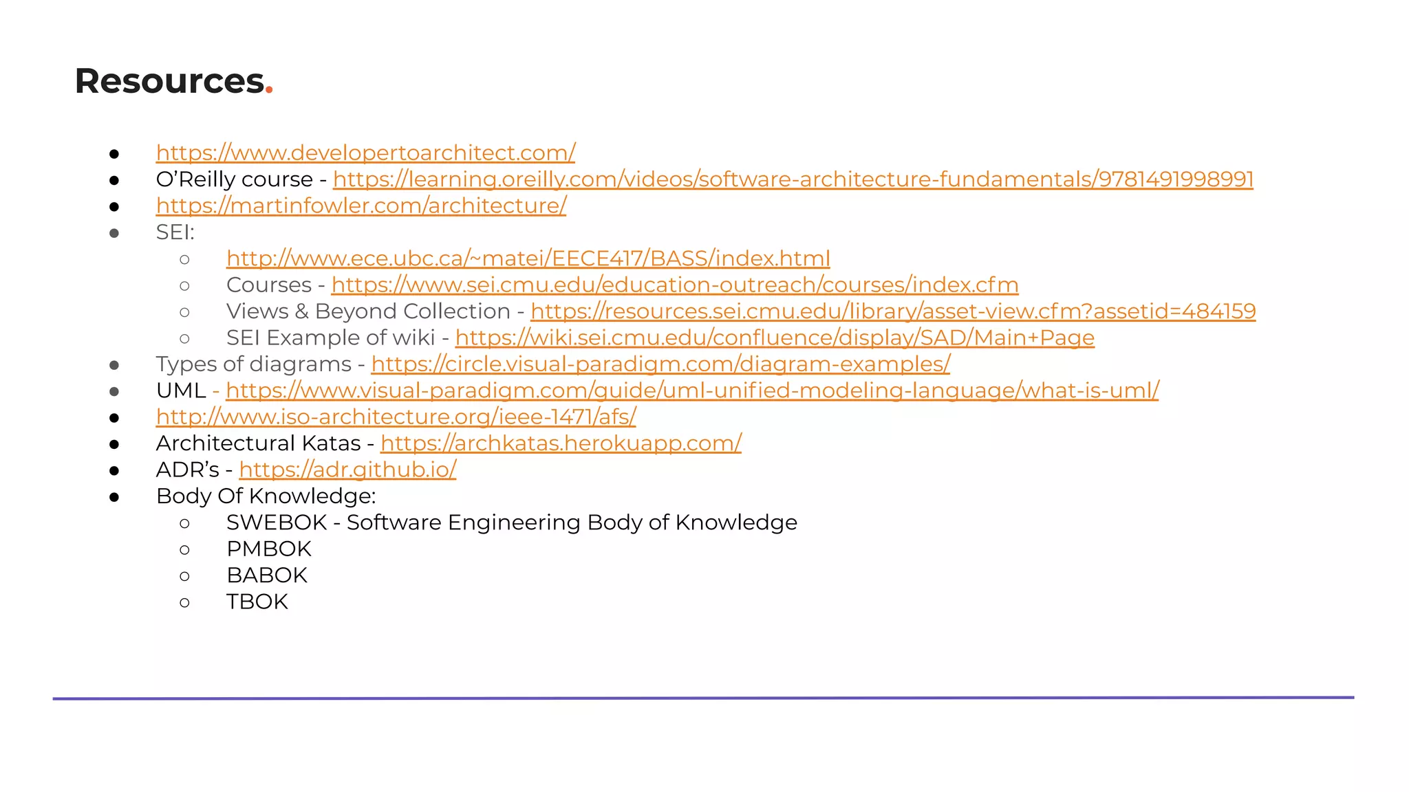 Resources.
● https://www.developertoarchitect.com/
● O’Reilly course - https://learning.oreilly.com/videos/software-architecture-fundamentals/9781491998991
● https://martinfowler.com/architecture/
● SEI:
○ http://www.ece.ubc.ca/~matei/EECE417/BASS/index.html
○ Courses - https://www.sei.cmu.edu/education-outreach/courses/index.cfm
○ Views & Beyond Collection - https://resources.sei.cmu.edu/library/asset-view.cfm?assetid=484159
○ SEI Example of wiki - https://wiki.sei.cmu.edu/conﬂuence/display/SAD/Main+Page
● Types of diagrams - https://circle.visual-paradigm.com/diagram-examples/
● UML - https://www.visual-paradigm.com/guide/uml-uniﬁed-modeling-language/what-is-uml/
● http://www.iso-architecture.org/ieee-1471/afs/
● Architectural Katas - https://archkatas.herokuapp.com/
● ADR’s - https://adr.github.io/
● Body Of Knowledge:
○ SWEBOK - Software Engineering Body of Knowledge
○ PMBOK
○ BABOK
○ TBOK
 