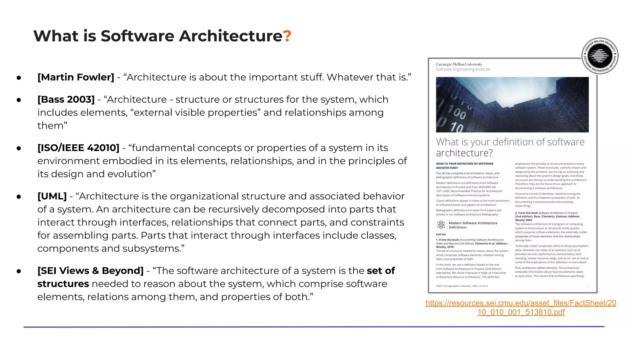 What is Software Architecture?
● [Martin Fowler] - “Architecture is about the important stuff. Whatever that is.”
● [Bass 2003] - “Architecture - structure or structures for the system, which
includes elements, “external visible properties” and relationships among
them”
● [ISO/IEEE 42010] - “fundamental concepts or properties of a system in its
environment embodied in its elements, relationships, and in the principles of
its design and evolution”
● [UML] - “Architecture is the organizational structure and associated behavior
of a system. An architecture can be recursively decomposed into parts that
interact through interfaces, relationships that connect parts, and constraints
for assembling parts. Parts that interact through interfaces include classes,
components and subsystems.”
● [SEI Views & Beyond] - “The software architecture of a system is the set of
structures needed to reason about the system, which comprise software
elements, relations among them, and properties of both.”
https://resources.sei.cmu.edu/asset_files/FactSheet/20
10_010_001_513810.pdf
 