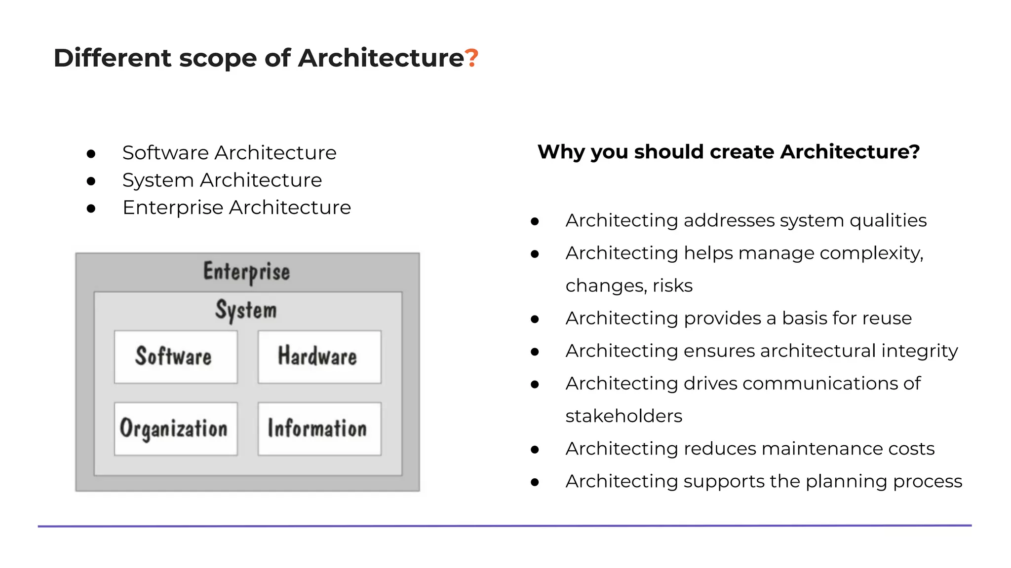 Different scope of Architecture?
● Software Architecture
● System Architecture
● Enterprise Architecture
Why you should create Architecture?
● Architecting addresses system qualities
● Architecting helps manage complexity,
changes, risks
● Architecting provides a basis for reuse
● Architecting ensures architectural integrity
● Architecting drives communications of
stakeholders
● Architecting reduces maintenance costs
● Architecting supports the planning process
 