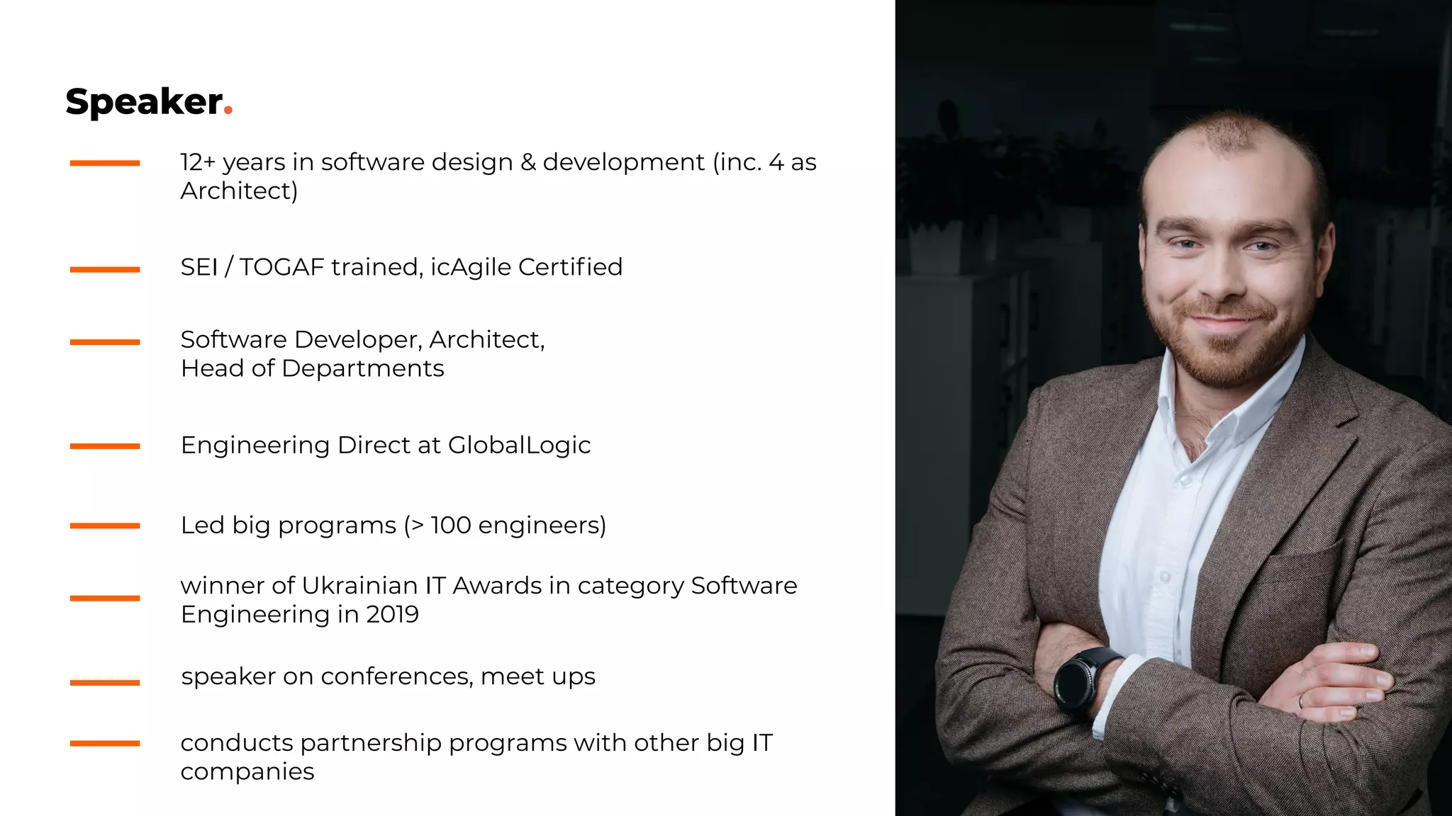 Speaker.
winner of Ukrainian IT Awards in category Software
Engineering in 2019
12+ years in software design & development (inc. 4 as
Architect)
Software Developer, Architect,
Head of Departments
Engineering Direct at GlobalLogic
speaker on conferences, meet ups
conducts partnership programs with other big IT
companies
Led big programs (> 100 engineers)
SEI / TOGAF trained, icAgile Certiﬁed
 