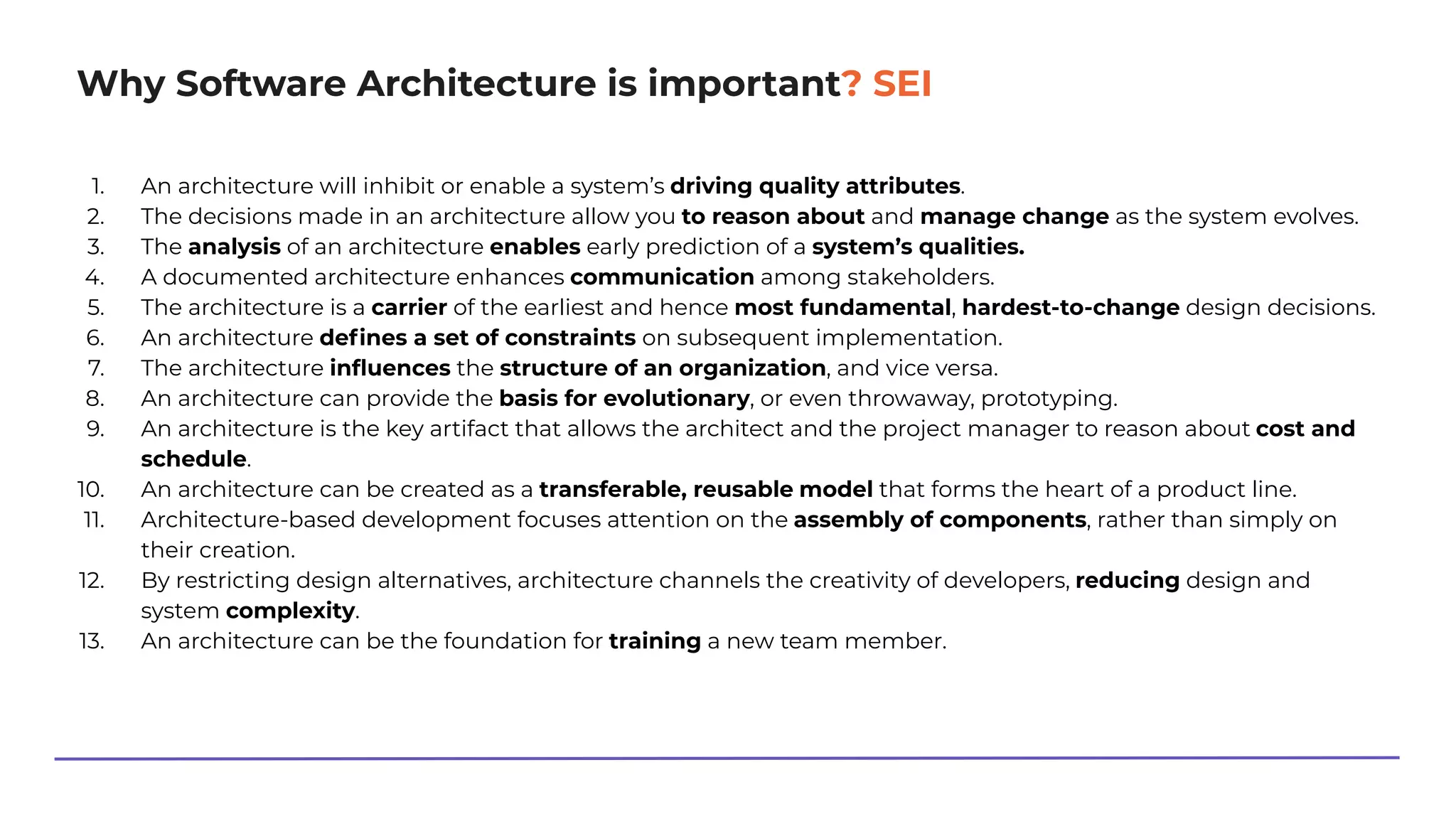 Why Software Architecture is important? SEI
1. An architecture will inhibit or enable a system’s driving quality attributes.
2. The decisions made in an architecture allow you to reason about and manage change as the system evolves.
3. The analysis of an architecture enables early prediction of a system’s qualities.
4. A documented architecture enhances communication among stakeholders.
5. The architecture is a carrier of the earliest and hence most fundamental, hardest-to-change design decisions.
6. An architecture deﬁnes a set of constraints on subsequent implementation.
7. The architecture inﬂuences the structure of an organization, and vice versa.
8. An architecture can provide the basis for evolutionary, or even throwaway, prototyping.
9. An architecture is the key artifact that allows the architect and the project manager to reason about cost and
schedule.
10. An architecture can be created as a transferable, reusable model that forms the heart of a product line.
11. Architecture-based development focuses attention on the assembly of components, rather than simply on
their creation.
12. By restricting design alternatives, architecture channels the creativity of developers, reducing design and
system complexity.
13. An architecture can be the foundation for training a new team member.
 