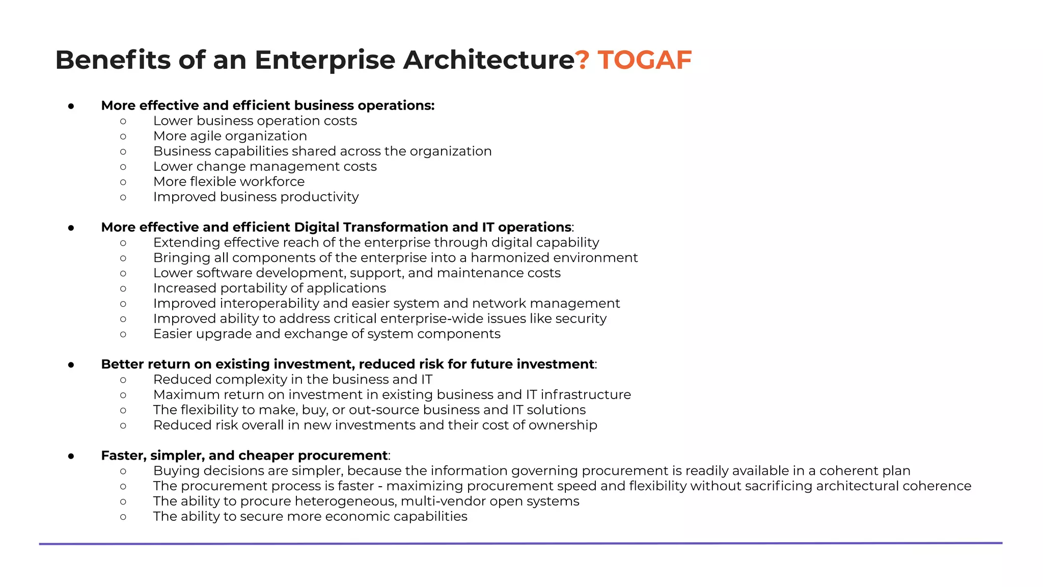 Beneﬁts of an Enterprise Architecture? TOGAF
● More effective and efﬁcient business operations:
○ Lower business operation costs
○ More agile organization
○ Business capabilities shared across the organization
○ Lower change management costs
○ More ﬂexible workforce
○ Improved business productivity
● More effective and efﬁcient Digital Transformation and IT operations:
○ Extending effective reach of the enterprise through digital capability
○ Bringing all components of the enterprise into a harmonized environment
○ Lower software development, support, and maintenance costs
○ Increased portability of applications
○ Improved interoperability and easier system and network management
○ Improved ability to address critical enterprise-wide issues like security
○ Easier upgrade and exchange of system components
● Better return on existing investment, reduced risk for future investment:
○ Reduced complexity in the business and IT
○ Maximum return on investment in existing business and IT infrastructure
○ The ﬂexibility to make, buy, or out-source business and IT solutions
○ Reduced risk overall in new investments and their cost of ownership
● Faster, simpler, and cheaper procurement:
○ Buying decisions are simpler, because the information governing procurement is readily available in a coherent plan
○ The procurement process is faster - maximizing procurement speed and ﬂexibility without sacriﬁcing architectural coherence
○ The ability to procure heterogeneous, multi-vendor open systems
○ The ability to secure more economic capabilities
 
