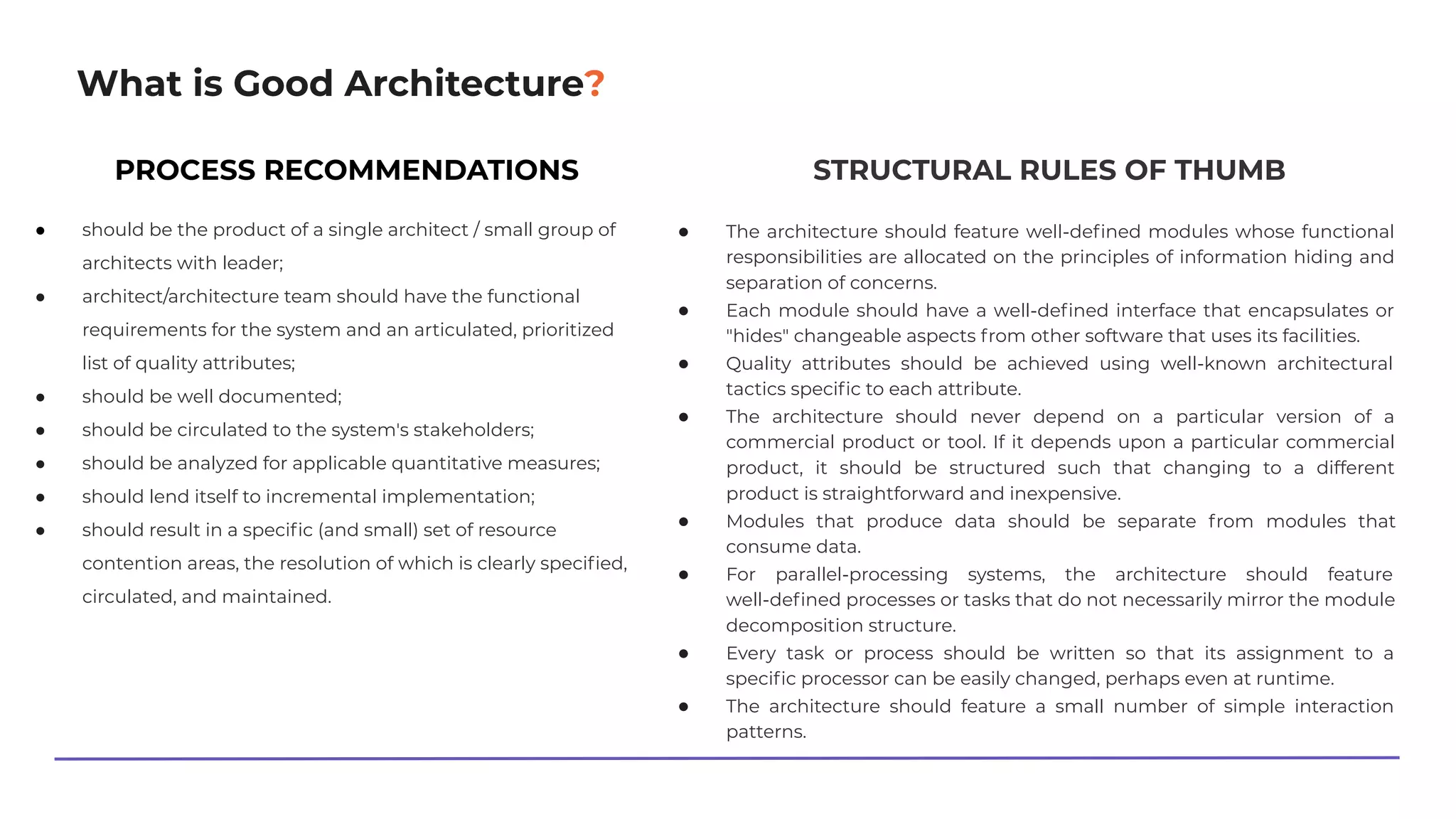 What is Good Architecture?
PROCESS RECOMMENDATIONS
● should be the product of a single architect / small group of
architects with leader;
● architect/architecture team should have the functional
requirements for the system and an articulated, prioritized
list of quality attributes;
● should be well documented;
● should be circulated to the system's stakeholders;
● should be analyzed for applicable quantitative measures;
● should lend itself to incremental implementation;
● should result in a speciﬁc (and small) set of resource
contention areas, the resolution of which is clearly speciﬁed,
circulated, and maintained.
STRUCTURAL RULES OF THUMB
● The architecture should feature well-deﬁned modules whose functional
responsibilities are allocated on the principles of information hiding and
separation of concerns.
● Each module should have a well-deﬁned interface that encapsulates or
"hides" changeable aspects from other software that uses its facilities.
● Quality attributes should be achieved using well-known architectural
tactics speciﬁc to each attribute.
● The architecture should never depend on a particular version of a
commercial product or tool. If it depends upon a particular commercial
product, it should be structured such that changing to a different
product is straightforward and inexpensive.
● Modules that produce data should be separate from modules that
consume data.
● For parallel-processing systems, the architecture should feature
well-deﬁned processes or tasks that do not necessarily mirror the module
decomposition structure.
● Every task or process should be written so that its assignment to a
speciﬁc processor can be easily changed, perhaps even at runtime.
● The architecture should feature a small number of simple interaction
patterns.
 