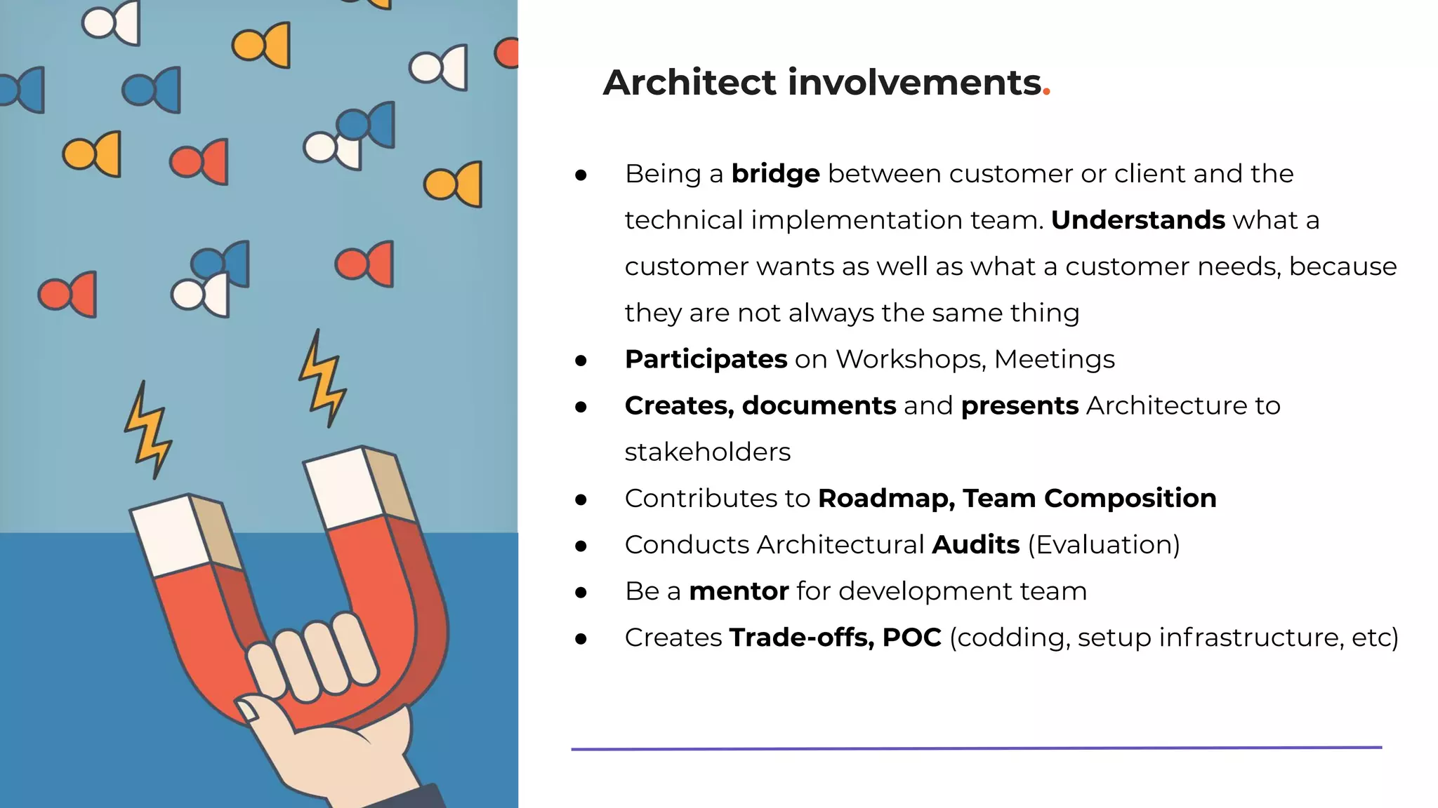 Architect involvements.
● Being a bridge between customer or client and the
technical implementation team. Understands what a
customer wants as well as what a customer needs, because
they are not always the same thing
● Participates on Workshops, Meetings
● Creates, documents and presents Architecture to
stakeholders
● Contributes to Roadmap, Team Composition
● Conducts Architectural Audits (Evaluation)
● Be a mentor for development team
● Creates Trade-offs, POC (codding, setup infrastructure, etc)
 