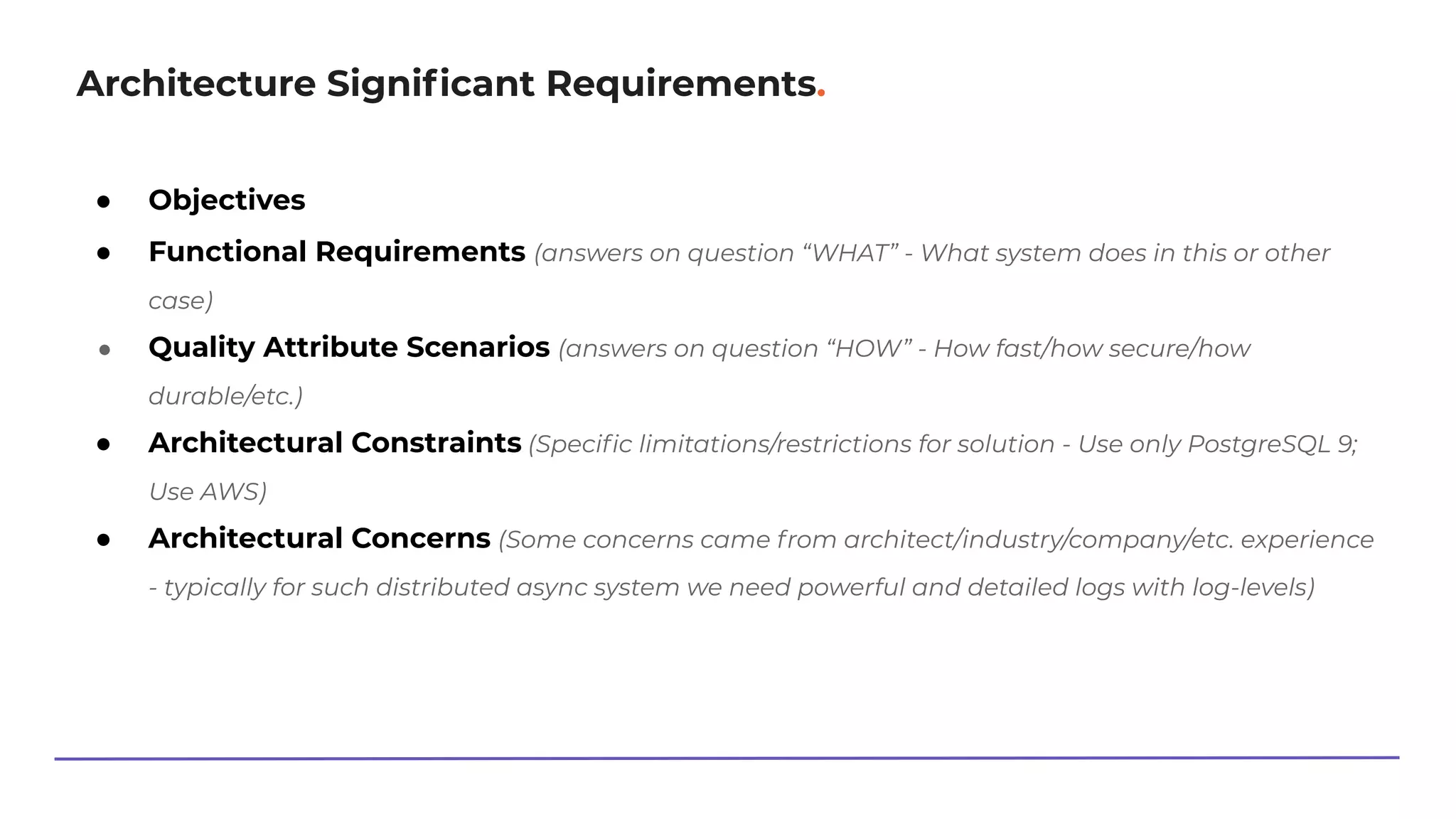 Architecture Signiﬁcant Requirements.
● Objectives
● Functional Requirements (answers on question “WHAT” - What system does in this or other
case)
● Quality Attribute Scenarios (answers on question “HOW” - How fast/how secure/how
durable/etc.)
● Architectural Constraints (Speciﬁc limitations/restrictions for solution - Use only PostgreSQL 9;
Use AWS)
● Architectural Concerns (Some concerns came from architect/industry/company/etc. experience
- typically for such distributed async system we need powerful and detailed logs with log-levels)
 