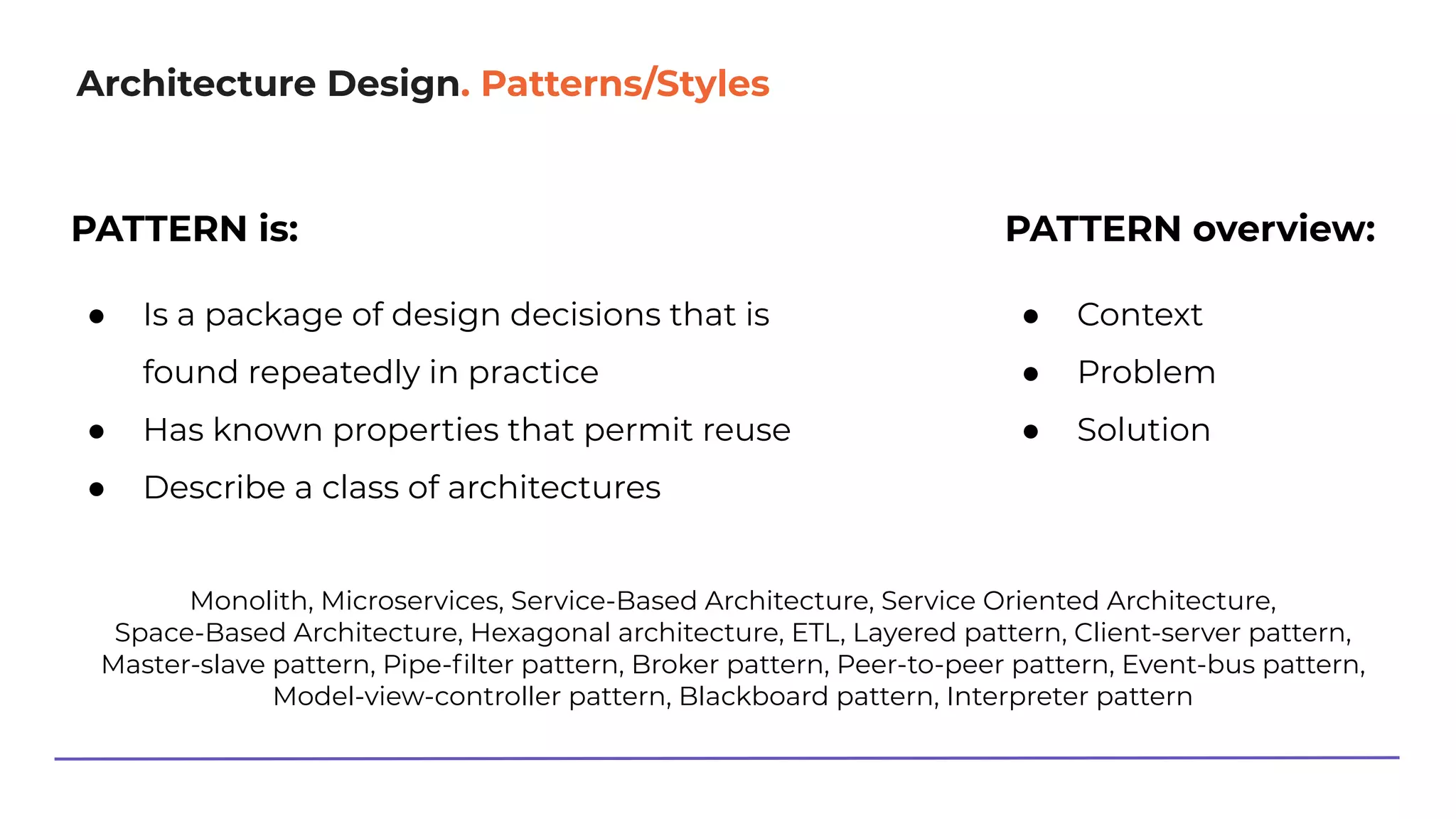 Architecture Design. Patterns/Styles
PATTERN overview:
● Context
● Problem
● Solution
Monolith, Microservices, Service-Based Architecture, Service Oriented Architecture,
Space-Based Architecture, Hexagonal architecture, ETL, Layered pattern, Client-server pattern,
Master-slave pattern, Pipe-ﬁlter pattern, Broker pattern, Peer-to-peer pattern, Event-bus pattern,
Model-view-controller pattern, Blackboard pattern, Interpreter pattern
PATTERN is:
● Is a package of design decisions that is
found repeatedly in practice
● Has known properties that permit reuse
● Describe a class of architectures
 