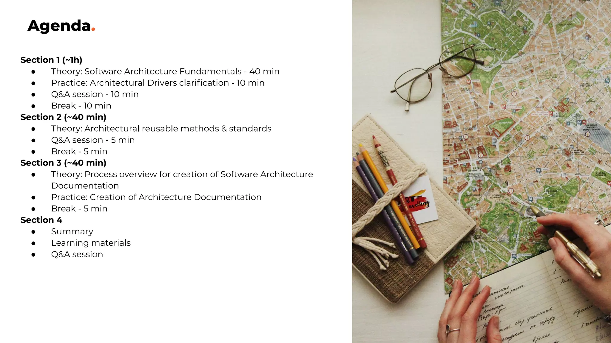 Agenda.
Section 1 (~1h)
● Theory: Software Architecture Fundamentals - 40 min
● Practice: Architectural Drivers clariﬁcation - 10 min
● Q&A session - 10 min
● Break - 10 min
Section 2 (~40 min)
● Theory: Architectural reusable methods & standards
● Q&A session - 5 min
● Break - 5 min
Section 3 (~40 min)
● Theory: Process overview for creation of Software Architecture
Documentation
● Practice: Creation of Architecture Documentation
● Break - 5 min
Section 4
● Summary
● Learning materials
● Q&A session
 