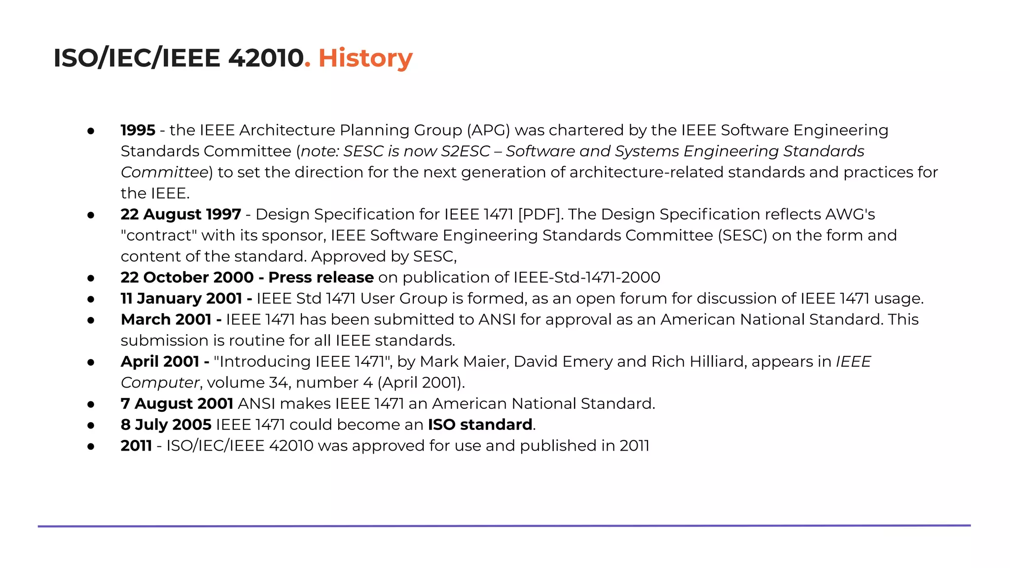 ISO/IEC/IEEE 42010. History
● 1995 - the IEEE Architecture Planning Group (APG) was chartered by the IEEE Software Engineering
Standards Committee (note: SESC is now S2ESC – Software and Systems Engineering Standards
Committee) to set the direction for the next generation of architecture-related standards and practices for
the IEEE.
● 22 August 1997 - Design Speciﬁcation for IEEE 1471 [PDF]. The Design Speciﬁcation reﬂects AWG's
"contract" with its sponsor, IEEE Software Engineering Standards Committee (SESC) on the form and
content of the standard. Approved by SESC,
● 22 October 2000 - Press release on publication of IEEE-Std-1471-2000
● 11 January 2001 - IEEE Std 1471 User Group is formed, as an open forum for discussion of IEEE 1471 usage.
● March 2001 - IEEE 1471 has been submitted to ANSI for approval as an American National Standard. This
submission is routine for all IEEE standards.
● April 2001 - "Introducing IEEE 1471", by Mark Maier, David Emery and Rich Hilliard, appears in IEEE
Computer, volume 34, number 4 (April 2001).
● 7 August 2001 ANSI makes IEEE 1471 an American National Standard.
● 8 July 2005 IEEE 1471 could become an ISO standard.
● 2011 - ISO/IEC/IEEE 42010 was approved for use and published in 2011
 