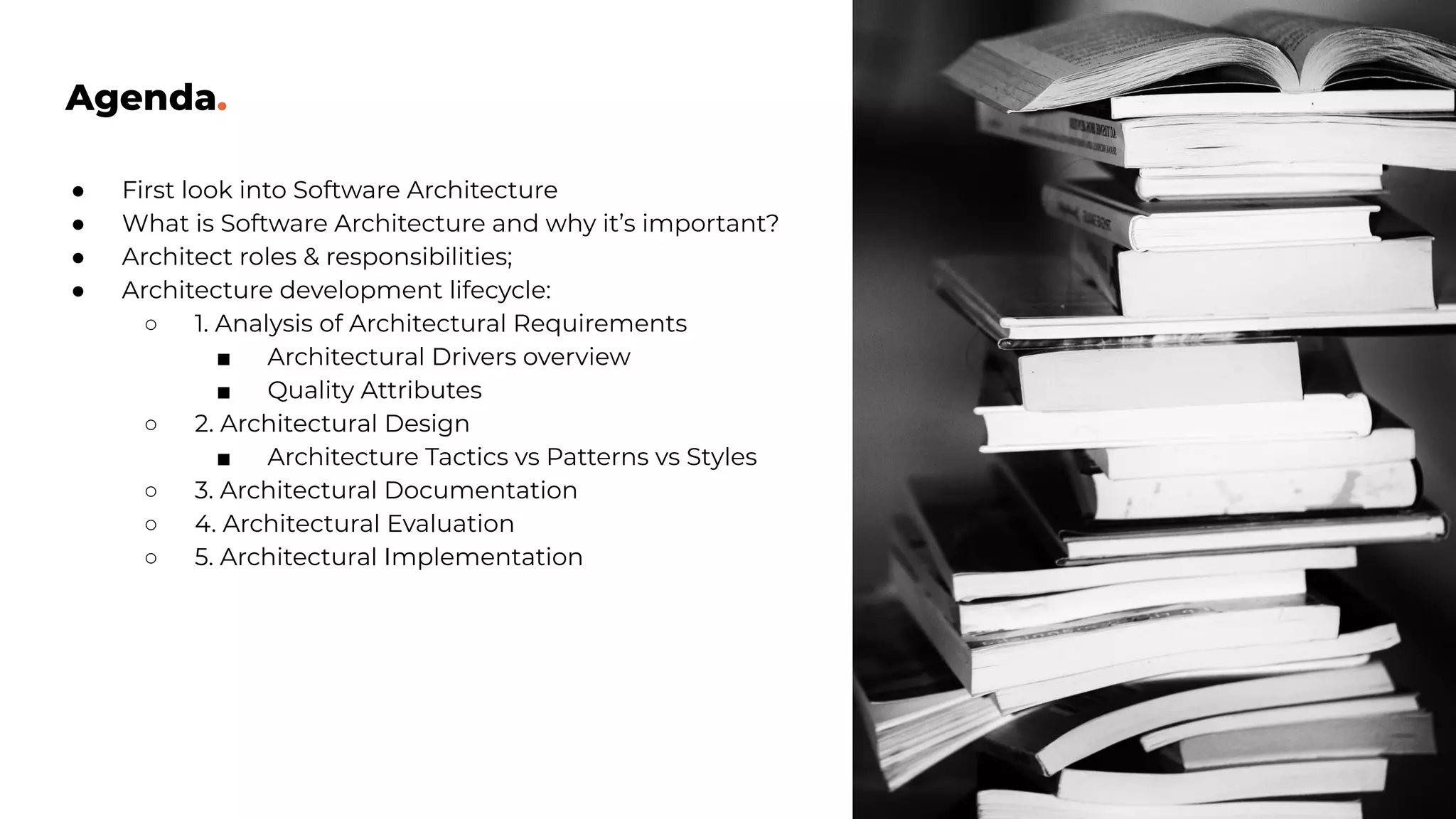 Agenda.
● First look into Software Architecture
● What is Software Architecture and why it’s important?
● Architect roles & responsibilities;
● Architecture development lifecycle:
○ 1. Analysis of Architectural Requirements
■ Architectural Drivers overview
■ Quality Attributes
○ 2. Architectural Design
■ Architecture Tactics vs Patterns vs Styles
○ 3. Architectural Documentation
○ 4. Architectural Evaluation
○ 5. Architectural Implementation
 