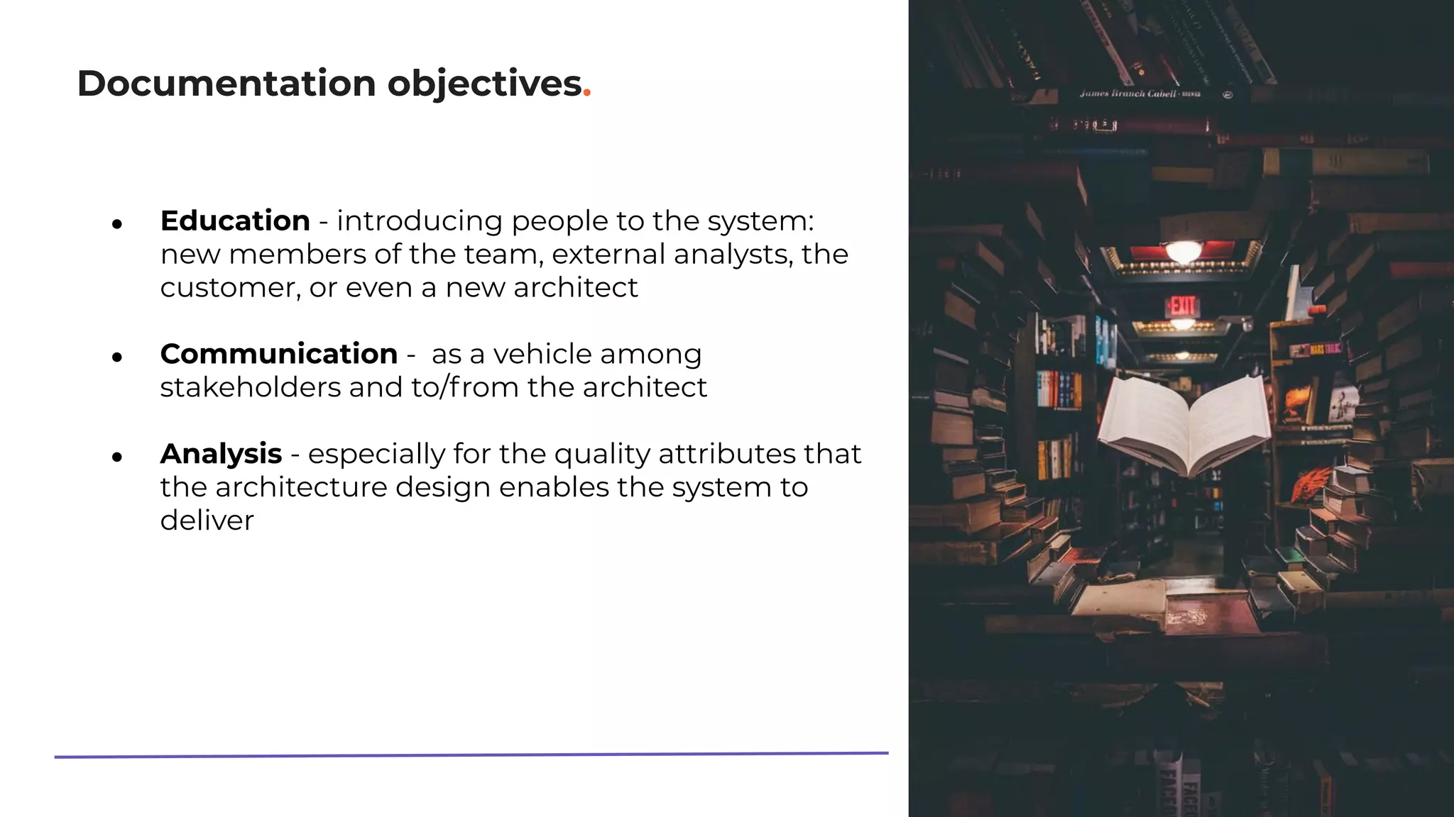 Documentation objectives.
● Education - introducing people to the system:
new members of the team, external analysts, the
customer, or even a new architect
● Communication - as a vehicle among
stakeholders and to/from the architect
● Analysis - especially for the quality attributes that
the architecture design enables the system to
deliver
 