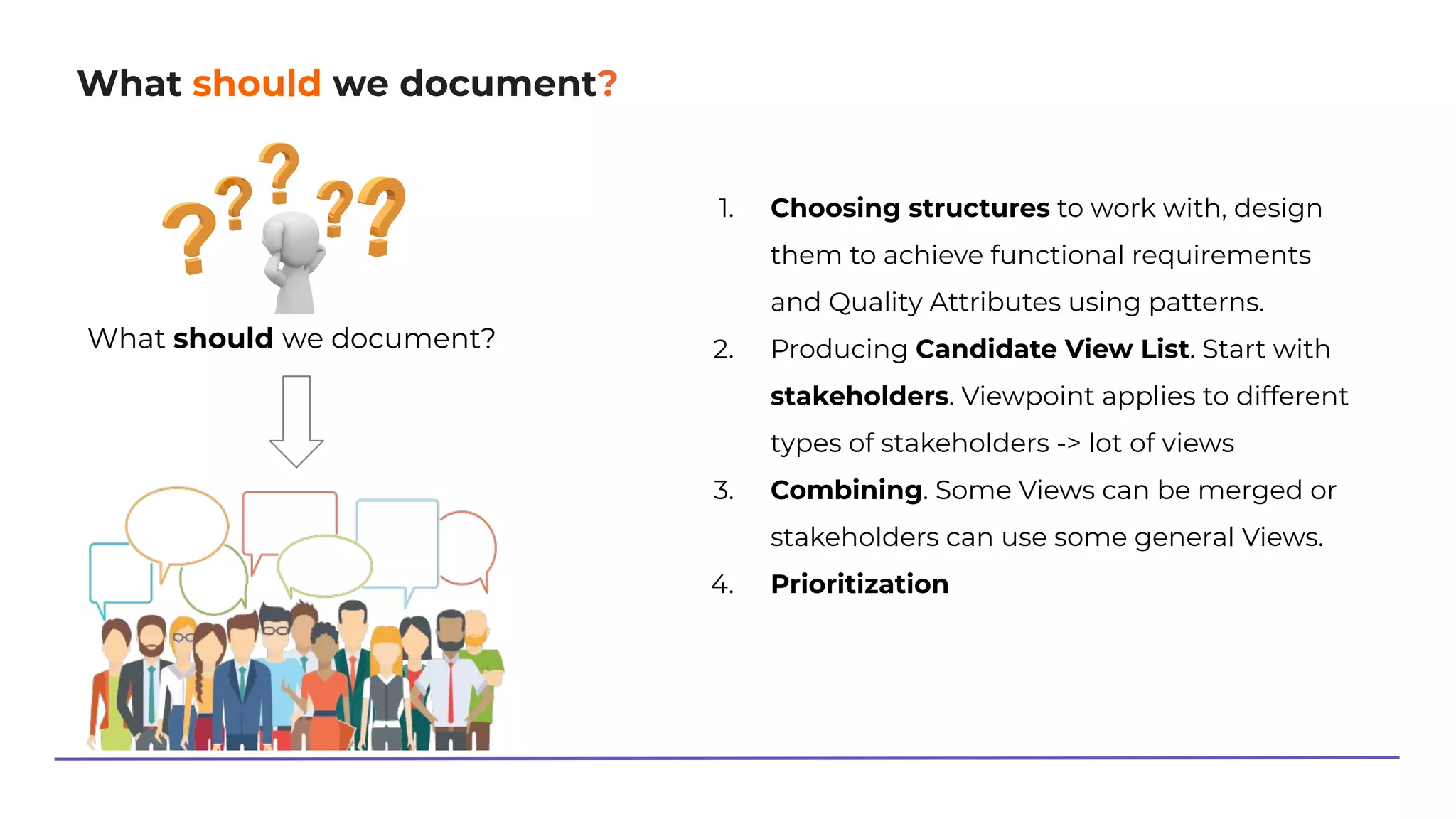 What should we document?
What should we document?
1. Choosing structures to work with, design
them to achieve functional requirements
and Quality Attributes using patterns.
2. Producing Candidate View List. Start with
stakeholders. Viewpoint applies to different
types of stakeholders -> lot of views
3. Combining. Some Views can be merged or
stakeholders can use some general Views.
4. Prioritization
 