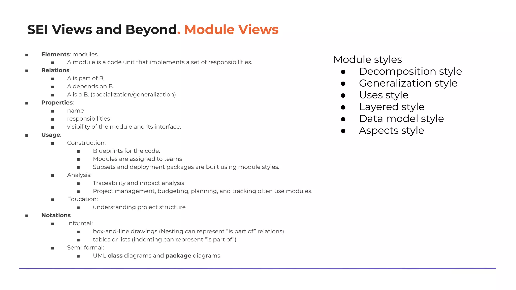 SEI Views and Beyond. Module Views
■ Elements: modules.
■ A module is a code unit that implements a set of responsibilities.
■ Relations:
■ A is part of B.
■ A depends on B.
■ A is a B. (specialization/generalization)
■ Properties:
■ name
■ responsibilities
■ visibility of the module and its interface.
■ Usage:
■ Construction:
■ Blueprints for the code.
■ Modules are assigned to teams
■ Subsets and deployment packages are built using module styles.
■ Analysis:
■ Traceability and impact analysis
■ Project management, budgeting, planning, and tracking often use modules.
■ Education:
■ understanding project structure
■ Notations
■ Informal:
■ box-and-line drawings (Nesting can represent “is part of” relations)
■ tables or lists (indenting can represent “is part of”)
■ Semi-formal:
■ UML class diagrams and package diagrams
Module styles
● Decomposition style
● Generalization style
● Uses style
● Layered style
● Data model style
● Aspects style
 