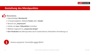 Gestaltung des Menüpunktes
04.11.2020E-Commerce-Recht: So gestalten Sie ein rechtskonformes Impressum12
Best practice:
 Eigenständiger Menüpunkt
 In Hauptnavigation, Website-Footer oder -Header
 Benannt als „Impressum“
 Inhalte mit max. 2 Mausklicks erreichbar
 Website insgesamt im „responsive design“
 Kein Verdecken des Menüpunktes durch Cookie-Banner, Newsletter-Anmeldung o.ä.
Hinweis auf gesetzl. Vorschriften keine Pflicht!
 