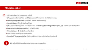 Pflichtangaben
04.11.2020E-Commerce-Recht: So gestalten Sie ein rechtskonformes Impressum15
Pflichtangaben im Impressum (allg.):
 (Ausgeschriebener) Vor- und Nachname / Firma inkl. Rechtsformzusatz
 Ladungsfähige Anschrift (Postfach alleine reicht nicht!)
 Kontaktdaten (Tel., E-Mail, ggf. Fax)
 (Ausgeschriebener) Vor- und Nachname vertretungsberechtigter Peron(en), z.B. GmbH-Geschäftsführer
 Registernr. & Registergericht (z.B. bei GmbH)
 Umsatzsteuer-ID-Nr. (falls vorhanden)
 Wirtschafts-ID-Nr. (falls vorhanden)
 Inhaltlich Verantwortlicher (bei redaktionell-journalistischen Inhalten)
Die allg. Pflichtangaben sind immer bereitzustellen!
 