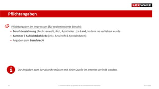 Pflichtangaben
04.11.2020E-Commerce-Recht: So gestalten Sie ein rechtskonformes Impressum16
Pflichtangaben im Impressum (für reglementierte Berufe):
 Berufsbezeichnung (Rechtsanwalt, Arzt, Apotheker…) + Land, in dem sie verliehen wurde
 Kammer / Aufsichtsbehörde (inkl. Anschrift & Kontaktdaten)
 Angaben zum Berufsrecht
Die Angaben zum Berufsrecht müssen mit einer Quelle im Internet verlinkt werden.
 