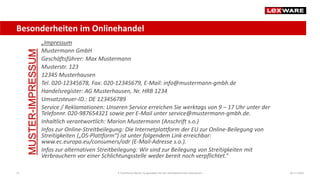 Besonderheiten im Onlinehandel
04.11.2020E-Commerce-Recht: So gestalten Sie ein rechtskonformes Impressum21
„Impressum
Mustermann GmbH
Geschäftsführer: Max Mustermann
Musterstr. 123
12345 Musterhausen
Tel. 020-12345678, Fax: 020-12345679, E-Mail: info@mustermann-gmbh.de
Handelsregister: AG Musterhausen, Nr. HRB 1234
Umsatzsteuer-ID.: DE 123456789
Service / Reklamationen: Unseren Service erreichen Sie werktags von 9 – 17 Uhr unter der
Telefonnr. 020-987654321 sowie per E-Mail unter service@mustermann-gmbh.de.
Inhaltlich verantwortlich: Marion Mustermann (Anschrift s.o.)
Infos zur Online-Streitbeilegung: Die Internetplattform der EU zur Online-Beilegung von
Streitigkeiten („OS-Plattform“) ist unter folgendem Link erreichbar:
www.ec.europa.eu/consumers/odr (E-Mail-Adresse s.o.).
Infos zur alternativen Streitbeilegung: Wir sind zur Beilegung von Streitigkeiten mit
Verbrauchern vor einer Schlichtungsstelle weder bereit noch verpflichtet.“
MUSTER-IMPRESSUM
 