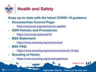 Highlander District – There can be only one!
Health and Safety
Keep up-to-date with the latest COVID-19 guidance
• Occoneechee Council Page:
– https://ocscouts.org/coronavirus-update/
• OSR Policies and Procedures:
– https://ocscouts.org/covid19/
• BSA Statement:
– https://www.scouting.org/coronavirus/
• BSA FAQ:
– https://www.scouting.org/coronavirus/covid-19-faq/
• Scouting at Home:
– https://www.scouting.org/scoutingathome/
 