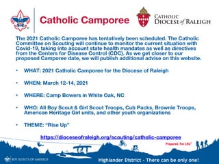 Highlander District – There can be only one!
Catholic Camporee
The 2021 Catholic Camporee has tentatively been scheduled. The Catholic
Committee on Scouting will continue to monitor the current situation with
Covid-19, taking into account state health mandates as well as directives
from the Centers for Disease Control (CDC). As we get closer to our
proposed Camporee date, we will publish additional advise on this website.
• WHAT: 2021 Catholic Camporee for the Diocese of Raleigh
• WHEN: March 12-14, 2021
• WHERE: Camp Bowers in White Oak, NC
• WHO: All Boy Scout & Girl Scout Troops, Cub Packs, Brownie Troops,
American Heritage Girl units, and other youth organizations
• THEME: “Rise Up”
https://dioceseofraleigh.org/scouting/catholic-camporee
 