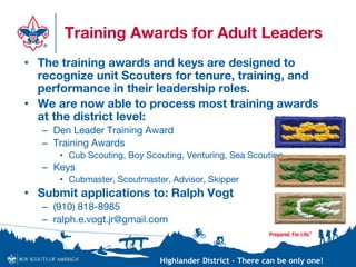 Highlander District – There can be only one!
Training Awards for Adult Leaders
• The training awards and keys are designed to
recognize unit Scouters for tenure, training, and
performance in their leadership roles.
• We are now able to process most training awards
at the district level:
– Den Leader Training Award
– Training Awards
• Cub Scouting, Boy Scouting, Venturing, Sea Scouting
– Keys
• Cubmaster, Scoutmaster, Advisor, Skipper
• Submit applications to: Ralph Vogt
– (910) 818-8985
– ralph.e.vogt.jr@gmail.com
 