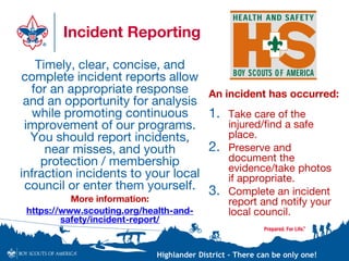 Highlander District – There can be only one!
Incident Reporting
Timely, clear, concise, and
complete incident reports allow
for an appropriate response
and an opportunity for analysis
while promoting continuous
improvement of our programs.
You should report incidents,
near misses, and youth
protection / membership
infraction incidents to your local
council or enter them yourself.
More information:
https://www.scouting.org/health-and-
safety/incident-report/
An incident has occurred:
1. Take care of the
injured/find a safe
place.
2. Preserve and
document the
evidence/take photos
if appropriate.
3. Complete an incident
report and notify your
local council.
 