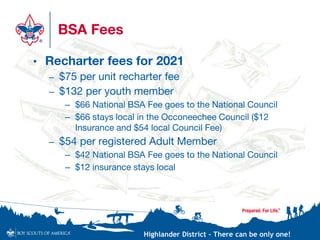 Highlander District – There can be only one!
BSA Fees
• Recharter fees for 2021
– $75 per unit recharter fee
– $132 per youth member
– $66 National BSA Fee goes to the National Council
– $66 stays local in the Occoneechee Council ($12
Insurance and $54 local Council Fee)
– $54 per registered Adult Member
– $42 National BSA Fee goes to the National Council
– $12 insurance stays local
 