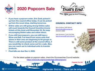 Highlander District – There can be only one!
2020 Popcorn Sale
• If you have a popcorn order, Erin Zeek picked it
up from the council office today. It can be picked
up from the scout shop, starting tomorrow.
• Online sales are still going strong! Online sales
will count towards the Council Incentive (movie
tickets at this time) until November 24. So keep
encouraging Online sales and online direct.
• If you still have popcorn, you can still have a
Show and Sell. I’ve heard from some units that
stores in their area are beginning to let groups in.
There is still some product at the council office, if
you would like to check some out for a sale. Also,
you can reach out to individual units to transfer
products.
• Final bills are due Dec 4, 2020.
COUNCIL CONTACT INFO
Alicia Embrey: Staff Advisor
Alicia.Embrey@scouting.org
(919) 872-4884
Jake Kinnamon: Trail’s End Rep
Jake.Kinnamon@Trails-End.com
For the latest update on popcorn sales, check the Occoneechee Council website:
https://ocscouts.org/occoneechee-sites/popcorn/
 