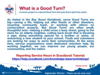 Highlander District – There can be only one!
What is a Good Turn?
A service project is a special Good Turn that puts Scout spirit into action.
As stated in the Boy Scout Handbook, some Good Turns are
big—saving a life, helping out after floods or other disasters,
recycling community trash, or working with others on
conservation projects. But Good Turns are often small,
thoughtful acts—helping a child cross a busy street, going to the
store for an elderly neighbor, cutting back brush that is blocking
a sign, doing something special for a brother or sister, or
welcoming a new student to your school. Youth and volunteers
are looking for ways to serve their communities. At the same
time, service organizations need dedicated volunteer help. By
working together, we can improve our young people, our
communities, and the nation.
Reporting Service Hours in Scoutbook Tutorial:
https://help.scoutbook.com/knowledge-base/activitylogs/
 