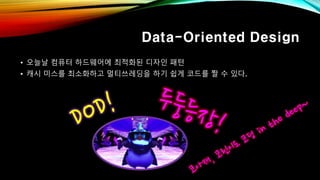 Data-Oriented Design
• 오늘날 컴퓨터 하드웨어에 최적화된 디자인 패턴
• 캐시 미스를 최소화하고 멀티쓰레딩을 하기 쉽게 코드를 짤 수 있다.
 