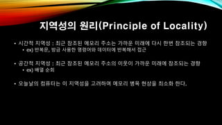 지역성의 원리(Principle of Locality)
• 시간적 지역성 : 최근 참조된 메모리 주소는 가까운 미래에 다시 한번 참조되는 경향
• ex) 반복문, 방금 사용한 명령어와 데이터에 반복해서 접근
• 공간적 지역성 : 최근 참조된 메모리 주소의 이웃이 가까운 미래에 참조되는 경향
• ex) 배열 순회
• 오늘날의 컴퓨터는 이 지역성을 고려하여 메모리 병목 현상을 최소화 한다.
 