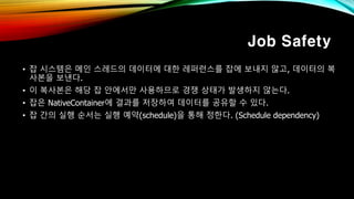Job Safety
• 잡 시스템은 메인 스레드의 데이터에 대한 레퍼런스를 잡에 보내지 않고, 데이터의 복
사본을 보낸다.
• 이 복사본은 해당 잡 안에서만 사용하므로 경쟁 상태가 발생하지 않는다.
• 잡은 NativeContainer에 결과를 저장하여 데이터를 공유할 수 있다.
• 잡 간의 실행 순서는 실행 예약(schedule)을 통해 정한다. (Schedule dependency)
 