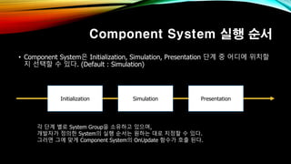 Component System 실행 순서
• Component System은 Initialization, Simulation, Presentation 단계 중 어디에 위치할
지 선택할 수 있다. (Default : Simulation)
각 단계 별로 System Group을 소유하고 있으며,
개발자가 정의한 System의 실행 순서는 원하는 대로 지정할 수 있다.
그러면 그에 맞게 Component System의 OnUpdate 함수가 호출 된다.
Initialization Simulation Presentation
 