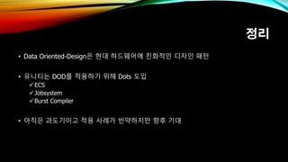 정리
• Data Oriented-Design은 현대 하드웨어에 친화적인 디자인 패턴
• 유니티는 DOD를 적용하기 위해 Dots 도입
ECS
Jobsystem
Burst Compiler
• 아직은 과도기이고 적용 사례가 빈약하지만 향후 기대
 