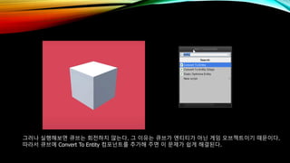 그러나 실행해보면 큐브는 회전하지 않는다. 그 이유는 큐브가 엔티티가 아닌 게임 오브젝트이기 때문이다.
따라서 큐브에 Convert To Entity 컴포넌트를 추가해 주면 이 문제가 쉽게 해결된다.
 