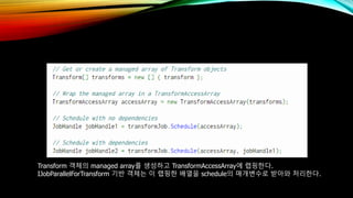 Transform 객체의 managed array를 생성하고 TransformAccessArray에 랩핑한다.
IJobParallelForTransform 기반 객체는 이 랩핑한 배열을 schedule의 매개변수로 받아와 처리한다.
 
