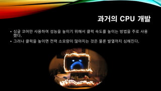 과거의 CPU 개발
• 싱글 코어만 사용하여 성능을 높이기 위해서 클럭 속도를 높이는 방법을 주로 사용
했다.
• 그러나 클럭을 높이면 전력 소모량이 많아지는 것은 물론 발열까지 심해진다.
 