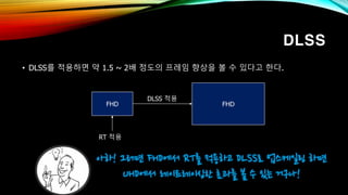 DLSS
• DLSS를 적용하면 약 1.5 ~ 2배 정도의 프레임 향상을 볼 수 있다고 한다.
아하! 그러면 FHD에서 RT를 적용하고 DLSS로 업스케일링 하면
UHD에서 레이트레이싱한 효과를 볼 수 있는 거구나!
FHD
RT 적용
FHD
DLSS 적용
 