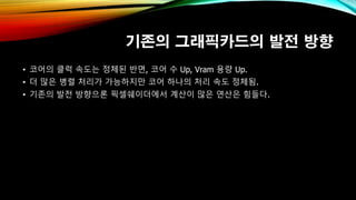 기존의 그래픽카드의 발전 방향
• 코어의 클럭 속도는 정체된 반면, 코어 수 Up, Vram 용량 Up.
• 더 많은 병렬 처리가 가능하지만 코어 하나의 처리 속도 정체됨.
• 기존의 발전 방향으론 픽셀쉐이더에서 계산이 많은 연산은 힘들다.
 