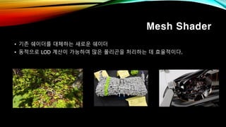 Mesh Shader
• 기존 쉐이더를 대체하는 새로운 쉐이더
• 동적으로 LOD 계산이 가능하여 많은 폴리곤을 처리하는 데 효율적이다.
 