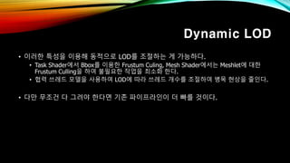 Dynamic LOD
• 이러한 특성을 이용해 동적으로 LOD를 조절하는 게 가능하다.
• Task Shader에서 Bbox를 이용한 Frustum Culing, Mesh Shader에서는 Meshlet에 대한
Frustum Culling을 하여 불필요한 작업을 최소화 한다.
• 협력 쓰레드 모델을 사용하여 LOD에 따라 쓰레드 개수를 조절하여 병목 현상을 줄인다.
• 다만 무조건 다 그려야 한다면 기존 파이프라인이 더 빠를 것이다.
 