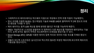정리
• 그래픽카드의 레이트레이싱 하드웨어 지원으로 게임에서 전역 조명 지원이 가능해졌다.
• 텐서 코어를 이용한 DLSS는 업스케일링 기술로 FHD를 UHD로 출력하여 약 2배 정도의 프레
임 향상을 기대할 수 있다.
• 메쉬 쉐이더는 동적 LOD 계산을 통해 방대한 폴리곤 처리를 가능하게 해준다.
• VRS는 개념적으로 스크린을 분할하여 각 영역마다 다른 해상도를 적용하여 쉐이딩하는 기술
이다. 눈에 보이는 퀄리티 하락은 최소화하면서 프레임을 향상시킬 수 있다.
• Direct Storage API는 GPU를 이용한 데이터 압축 처리로 데이터 이동 속도를 두배로 향상시
킨다.
• 샘플러 피드백 스트리밍은 실시간으로 텍스처의 필요한 부분만 메모리에 로드하여 메모리의
가용성을 향상시킨다.
 