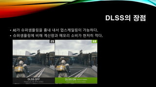 DLSS의 장점
• AI가 슈퍼샘플링을 흉내 내서 업스케일링이 가능하다.
• 슈퍼샘플링에 비해 계산량과 메모리 소비가 현저히 적다.
 