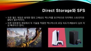 Direct Storage와 SFS
• 오픈 월드 게임은 방대한 맵의 고해상도 텍스처를 요구하므로 다이렉트 스토리지와
SFS가 필수적이다.
• 또한 대부분의 게임에서 두 기술을 적용한 엑스박스의 로딩 속도가 PS5보다 십초 이
상 빠르다고 한다.
 