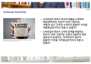 © 2020 Billy All rights reserved.스타트업 메타씽킹
Customer Centricity
8
• 스타트업의 목표가 최고의 제품을 고객에게
제공(판매)하는 것인가? 만약 그렇다면,
‘제품’만 남고 ‘고객’은 누락되지 않을까? 이것을
‘제품중심성’이라고 칭할 수 있을까?
• 스타트업의 목표가 고객의 문제를 해결하는
것인가? 만약 그렇다면, 인류가 경험하지 못한
‘솔루션’이 탄생하고, ‘리치마켓’이 열리지
않을까? 이것을 ‘고객중심성’이라고 칭할 수
있을까?
IMAGE SOURCE: https://www.martechadvisor.com/articles/customer-experience-2/10-
tips-to-build-a-customer-centric-work-culture/
(1/8)
 