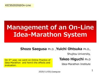 Management of an On-Line
Idea-Marathon System
Shozo Saegusa Ph.D. ,Yuichi Ohtsuka Ph.D.,
Shujitsu University,
Takeo Higuchi Ph.D
Idea-Marathon Institute
2020/11/05(c)saegusa
1
KICSS2020@On-Line
On 5th year, we went on Online Practice of
Idea-Marathon and here’s the effects and
evaluation.
 