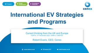 1
Current thinking from the UK and Europe
FORTH, 17th November 2020, 10AM to 11AM PST
Robert Evans, CEO, Cenex
International EV Strategies
and Programs
 