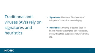 6
Traditional anti-
viruses (AVs) rely on
signatures and
heuristics
• Signatures: Hashes of files, hashes of
snippets of code; akin to cataloging
• Heuristics: Similarity of source code to
known malicious samples, self-replication,
overwriting files, suspicious network traffic,
etc.
 