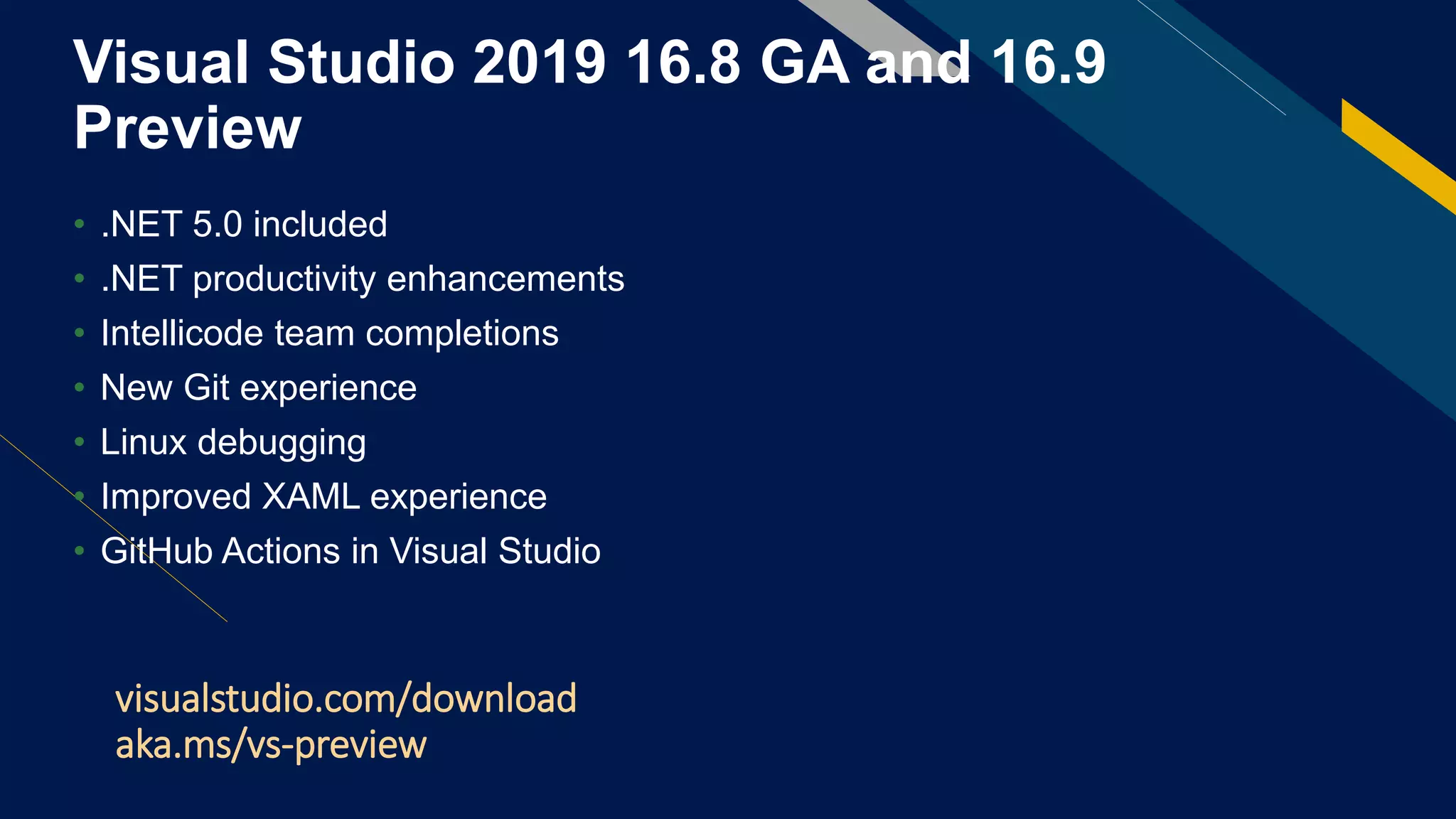 Visual Studio 2019 16.8 GA and 16.9
Preview
• .NET 5.0 included
• .NET productivity enhancements
• Intellicode team completions
• New Git experience
• Linux debugging
• Improved XAML experience
• GitHub Actions in Visual Studio
visualstudio.com/download
aka.ms/vs-preview
 