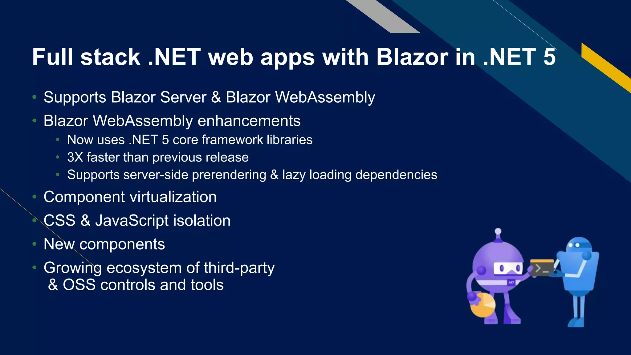 Full stack .NET web apps with Blazor in .NET 5
• Supports Blazor Server & Blazor WebAssembly
• Blazor WebAssembly enhancements
• Now uses .NET 5 core framework libraries
• 3X faster than previous release
• Supports server-side prerendering & lazy loading dependencies
• Component virtualization
• CSS & JavaScript isolation
• New components
• Growing ecosystem of third-party
& OSS controls and tools
 