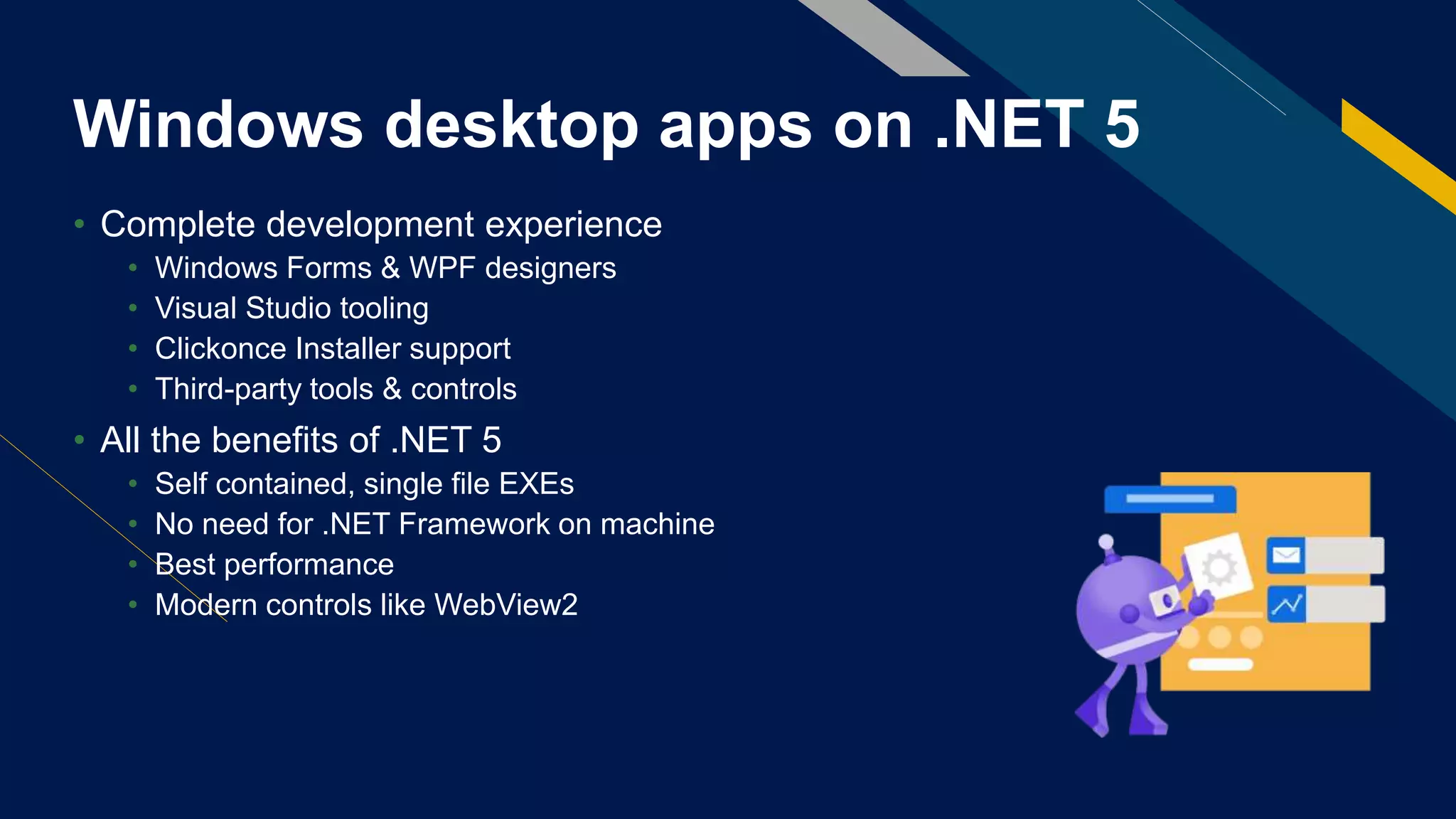 Windows desktop apps on .NET 5
• Complete development experience
• Windows Forms & WPF designers
• Visual Studio tooling
• Clickonce Installer support
• Third-party tools & controls
• All the benefits of .NET 5
• Self contained, single file EXEs
• No need for .NET Framework on machine
• Best performance
• Modern controls like WebView2
 