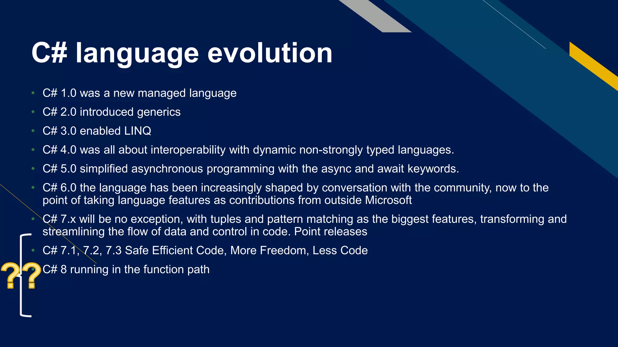 C# language evolution
• C# 1.0 was a new managed language
• C# 2.0 introduced generics
• C# 3.0 enabled LINQ
• C# 4.0 was all about interoperability with dynamic non-strongly typed languages.
• C# 5.0 simplified asynchronous programming with the async and await keywords.
• C# 6.0 the language has been increasingly shaped by conversation with the community, now to the
point of taking language features as contributions from outside Microsoft
• C# 7.x will be no exception, with tuples and pattern matching as the biggest features, transforming and
streamlining the flow of data and control in code. Point releases
• C# 7.1, 7.2, 7.3 Safe Efficient Code, More Freedom, Less Code
• C# 8 running in the function path
 